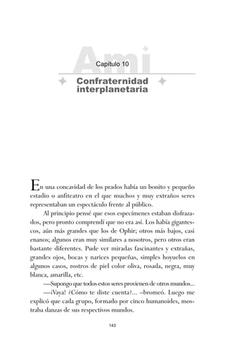 143
En una concavidad de los prados había un bonito y pequeño
estadio o anfiteatro en el que muchos y muy extraños seres
representaban un espectáculo frente al público.
Al principio pensé que esos especímenes estaban disfraza-
dos, pero pronto comprendí que no era así. Los había gigantes-
cos, aún más grandes que los de Ophir; otros más bajos, casi
enanos; algunos eran muy similares a nosotros, pero otros eran
bastante diferentes. Pude ver miradas fascinantes y extrañas,
grandes ojos, bocas y narices pequeñas, simples hoyuelos en
algunos casos, rostros de piel color oliva, rosada, negra, muy
blanca, amarilla, etc.
—Supongoquetodosestosseresprovienendeotrosmundos...
—¡Vaya! ¿Cómo te diste cuenta?... –bromeó. Luego me
explicó que cada grupo, formado por cinco humanoides, mos-
traba danzas de sus respectivos mundos.
Ami
Capítulo 10
Confraternidad
interplanetaria
ami estrellas.qxd 26/02/2008 12:29 Página 143
 
