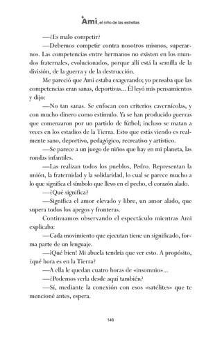 —¿Es malo competir?
—Debemos competir contra nosotros mismos, superar-
nos. Las competencias entre hermanos no existen en los mun-
dos fraternales, evolucionados, porque allí está la semilla de la
división, de la guerra y de la destrucción.
Me pareció que Ami estaba exagerando; yo pensaba que las
competencias eran sanas, deportivas... Él leyó mis pensamientos
y dijo:
—No tan sanas. Se enfocan con criterios cavernícolas, y
con mucho dinero como estímulo. Ya se han producido guerras
que comenzaron por un partido de fútbol; incluso se matan a
veces en los estadios de la Tierra. Esto que estás viendo es real-
mente sano, deportivo, pedagógico, recreativo y artístico.
—Se parece a un juego de niños que hay en mi planeta, las
rondas infantiles.
—Las realizan todos los pueblos, Pedro. Representan la
unión, la fraternidad y la solidaridad, lo cual se parece mucho a
lo que significa el símbolo que llevo en el pecho, el corazón alado.
—¿Qué significa?
—Significa el amor elevado y libre, un amor alado, que
supera todos los apegos y fronteras.
Continuamos observando el espectáculo mientras Ami
explicaba:
—Cada movimiento que ejecutan tiene un significado, for-
ma parte de un lenguaje.
—¡Qué bien! Mi abuela tendría que ver esto. A propósito,
¿qué hora es en la Tierra?
—A ella le quedan cuatro horas de «insomnio»...
—¿Podemos verla desde aquí también?
—Sí, mediante la conexión con esos «satélites» que te
mencioné antes, espera.
146
Ami, el niño de las estrellas
ami estrellas.qxd 26/02/2008 12:29 Página 146
 
