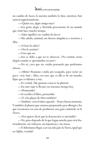un cambio de luces; la nuestra también lo hizo, mientras Ami
sonreía juguetonamente.
—¿Quién era, algún amigo tuyo?
—Era gente alegre y divertida proveniente de un mundo
que visité hace mucho tiempo.
—¿Qué significó ese cambio de luces?
—Un saludo, amistad, me fueron simpáticos y nosotros a
ellos.
—¿Cómo lo sabes?
—¿No lo sentiste?
—Creo que no.
—Eso se debe a que no te observas. ¿No sentiste cierta
alegría cuando se aproximaba esa nave?
—No sé, creo que no, estaba pensando que podríamos
chocar...
—«Míster Paranoia» estaba pre-ocupado, para variar un
poco –reía Ami–. Mira, esa nave que va allá es de mi mundo;
fíjate que es idéntica a ésta.
—Es verdad. ¡Me gustaría conocer tu planeta!
—En otro viaje te llevaré; no tenemos tiempo hoy.
—¿Prometido?
—Si escribes el libro, prometido.
—¿Y a las playas de Sirio también?
—También –reía el niño espacial–. Tienes buena memoria.
Y también al planeta que estamos preparando para albergar a los
que rescatemos en caso de producirse una gran catástrofe en la
Tierra.
—¿Eso quiere decir que la destrucción es inevitable?
—No, pero depende de lo que hagan ustedes para vivir fra-
ternalmente, sin violencia, sin injusticias y sin armas.
—Y deberíamos llegar a ser un solo país: la Tierra, igual que
en Ophir, ¿verdad?
148
Ami, el niño de las estrellas
ami estrellas.qxd 26/02/2008 12:29 Página 148
 