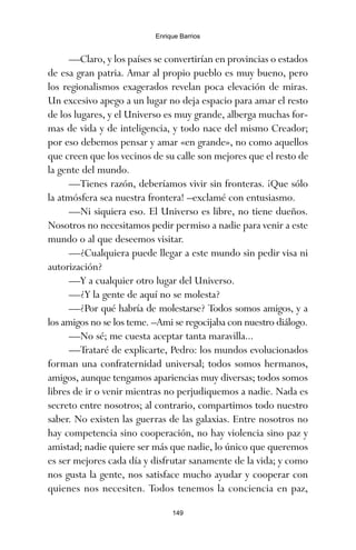 —Claro, y los países se convertirían en provincias o estados
de esa gran patria. Amar al propio pueblo es muy bueno, pero
los regionalismos exagerados revelan poca elevación de miras.
Un excesivo apego a un lugar no deja espacio para amar el resto
de los lugares, y el Universo es muy grande, alberga muchas for-
mas de vida y de inteligencia, y todo nace del mismo Creador;
por eso debemos pensar y amar «en grande», no como aquellos
que creen que los vecinos de su calle son mejores que el resto de
la gente del mundo.
—Tienes razón, deberíamos vivir sin fronteras. ¡Que sólo
la atmósfera sea nuestra frontera! –exclamé con entusiasmo.
—Ni siquiera eso. El Universo es libre, no tiene dueños.
Nosotros no necesitamos pedir permiso a nadie para venir a este
mundo o al que deseemos visitar.
—¿Cualquiera puede llegar a este mundo sin pedir visa ni
autorización?
—Y a cualquier otro lugar del Universo.
—¿Y la gente de aquí no se molesta?
—¿Por qué habría de molestarse? Todos somos amigos, y a
los amigos no se los teme. –Ami se regocijaba con nuestro diálogo.
—No sé; me cuesta aceptar tanta maravilla...
—Trataré de explicarte, Pedro: los mundos evolucionados
forman una confraternidad universal; todos somos hermanos,
amigos, aunque tengamos apariencias muy diversas; todos somos
libres de ir o venir mientras no perjudiquemos a nadie. Nada es
secreto entre nosotros; al contrario, compartimos todo nuestro
saber. No existen las guerras de las galaxias. Entre nosotros no
hay competencia sino cooperación, no hay violencia sino paz y
amistad; nadie quiere ser más que nadie, lo único que queremos
es ser mejores cada día y disfrutar sanamente de la vida; y como
nos gusta la gente, nos satisface mucho ayudar y cooperar con
quienes nos necesiten. Todos tenemos la conciencia en paz,
149
Enrique Barrios
ami estrellas.qxd 26/02/2008 12:29 Página 149
 