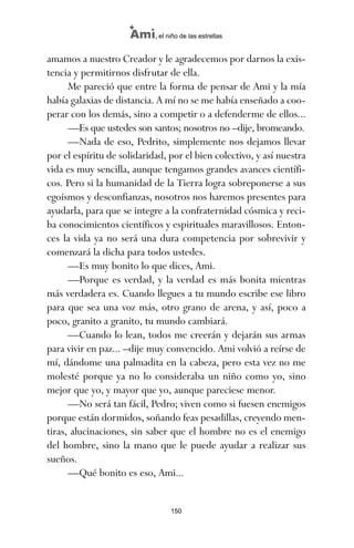amamos a nuestro Creador y le agradecemos por darnos la exis-
tencia y permitirnos disfrutar de ella.
Me pareció que entre la forma de pensar de Ami y la mía
había galaxias de distancia. A mí no se me había enseñado a coo-
perar con los demás, sino a competir o a defenderme de ellos...
—Es que ustedes son santos; nosotros no –dije, bromeando.
—Nada de eso, Pedrito, simplemente nos dejamos llevar
por el espíritu de solidaridad, por el bien colectivo, y así nuestra
vida es muy sencilla, aunque tengamos grandes avances científi-
cos. Pero si la humanidad de la Tierra logra sobreponerse a sus
egoísmos y desconfianzas, nosotros nos haremos presentes para
ayudarla, para que se integre a la confraternidad cósmica y reci-
ba conocimientos científicos y espirituales maravillosos. Enton-
ces la vida ya no será una dura competencia por sobrevivir y
comenzará la dicha para todos ustedes.
—Es muy bonito lo que dices, Ami.
—Porque es verdad, y la verdad es más bonita mientras
más verdadera es. Cuando llegues a tu mundo escribe ese libro
para que sea una voz más, otro grano de arena, y así, poco a
poco, granito a granito, tu mundo cambiará.
—Cuando lo lean, todos me creerán y dejarán sus armas
para vivir en paz... –dije muy convencido. Ami volvió a reírse de
mí, dándome una palmadita en la cabeza, pero esta vez no me
molesté porque ya no lo consideraba un niño como yo, sino
mejor que yo, y mayor que yo, aunque pareciese menor.
—No será tan fácil, Pedro; viven como si fuesen enemigos
porque están dormidos, soñando feas pesadillas, creyendo men-
tiras, alucinaciones, sin saber que el hombre no es el enemigo
del hombre, sino la mano que le puede ayudar a realizar sus
sueños.
—Qué bonito es eso, Ami...
150
Ami, el niño de las estrellas
ami estrellas.qxd 26/02/2008 12:29 Página 150
 