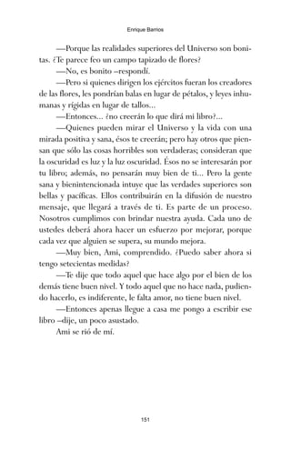 —Porque las realidades superiores del Universo son boni-
tas. ¿Te parece feo un campo tapizado de flores?
—No, es bonito –respondí.
—Pero si quienes dirigen los ejércitos fueran los creadores
de las flores, les pondrían balas en lugar de pétalos, y leyes inhu-
manas y rígidas en lugar de tallos...
—Entonces... ¿no creerán lo que dirá mi libro?...
—Quienes pueden mirar el Universo y la vida con una
mirada positiva y sana, ésos te creerán; pero hay otros que pien-
san que sólo las cosas horribles son verdaderas; consideran que
la oscuridad es luz y la luz oscuridad. Ésos no se interesarán por
tu libro; además, no pensarán muy bien de ti... Pero la gente
sana y bienintencionada intuye que las verdades superiores son
bellas y pacíficas. Ellos contribuirán en la difusión de nuestro
mensaje, que llegará a través de ti. Es parte de un proceso.
Nosotros cumplimos con brindar nuestra ayuda. Cada uno de
ustedes deberá ahora hacer un esfuerzo por mejorar, porque
cada vez que alguien se supera, su mundo mejora.
—Muy bien, Ami, comprendido. ¿Puedo saber ahora si
tengo setecientas medidas?
—Te dije que todo aquel que hace algo por el bien de los
demás tiene buen nivel. Y todo aquel que no hace nada, pudien-
do hacerlo, es indiferente, le falta amor, no tiene buen nivel.
—Entonces apenas llegue a casa me pongo a escribir ese
libro –dije, un poco asustado.
Ami se rió de mí.
151
Enrique Barrios
ami estrellas.qxd 26/02/2008 12:29 Página 151
 