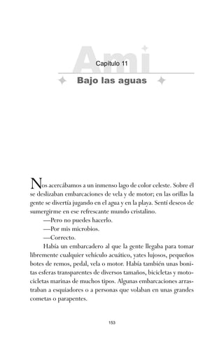 153
Nos acercábamos a un inmenso lago de color celeste. Sobre él
se deslizaban embarcaciones de vela y de motor; en las orillas la
gente se divertía jugando en el agua y en la playa. Sentí deseos de
sumergirme en ese refrescante mundo cristalino.
—Pero no puedes hacerlo.
—Por mis microbios.
—Correcto.
Había un embarcadero al que la gente llegaba para tomar
libremente cualquier vehículo acuático, yates lujosos, pequeños
botes de remos, pedal, vela o motor. Había también unas boni-
tas esferas transparentes de diversos tamaños, bicicletas y moto-
cicletas marinas de muchos tipos. Algunas embarcaciones arras-
traban a esquiadores o a personas que volaban en unas grandes
cometas o parapentes.
Ami
Capítulo 11
Bajo las aguas
ami estrellas.qxd 26/02/2008 12:29 Página 153
 