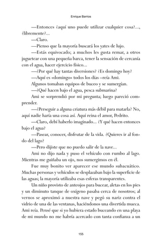 —Entonces ¿aquí uno puede utilizar cualquier cosa?...,
¿libremente?...
—Claro.
—Pienso que la mayoría buscará los yates de lujo.
—Estás equivocado; a muchos les gusta remar, a otros
juguetear con una pequeña barca, tener la sensación de cercanía
con el agua, hacer ejercicio físico...
—¿Por qué hay tantas diversiones? ¿Es domingo hoy?
—Aquí es «domingo» todos los días –reía Ami.
Algunos tomaban equipos de buceo y se sumergían.
—¿Qué hacen bajo el agua, pesca submarina?
Ami se sorprendió por mi pregunta; luego pareció com-
prender.
—¿Perseguir a alguna criatura más débil para matarla? No,
aquí nadie haría una cosa así. Aquí reina el amor, Pedrito.
—Claro, debí haberlo imaginado... ¿Y qué hacen entonces
bajo el agua?
—Pasear, conocer, disfrutar de la vida. ¿Quieres ir al fon-
do del lago?
—Pero dijiste que no puedo salir de la nave...
Ami no dijo nada y puso el vehículo con rumbo al lago.
Mientras me guiñaba un ojo, nos sumergimos en él.
Fue muy bonito ver aparecer ese mundo subacuático.
Muchas personas y vehículos se desplazaban bajo la superficie de
las aguas; la mayoría utilizaba esas esferas transparentes.
Un niño provisto de anteojos para bucear, aletas en los pies
y un diminuto tanque de oxígeno pasaba cerca de nosotros; al
vernos se aproximó a nuestra nave y pegó su nariz contra el
vidrio de una de las ventanas, haciéndonos una divertida mueca.
Ami reía. Pensé que si yo hubiera estado buceando en una playa
de mi mundo no me habría acercado con tanta confianza a un
155
Enrique Barrios
ami estrellas.qxd 26/02/2008 12:29 Página 155
 