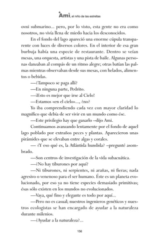 ovni submarino... pero, por lo visto, esta gente no era como
nosotros, no vivía llena de miedo hacia los desconocidos.
En el fondo del lago apareció una enorme cúpula transpa-
rente con luces de diversos colores. En el interior de esa gran
burbuja había una especie de restaurante. Dentro se veían
mesas, una orquesta, artistas y una pista de baile. Algunas perso-
nas danzaban al compás de un ritmo alegre; otras batían las pal-
mas mientras observaban desde sus mesas, con helados, alimen-
tos o bebidas.
—¿Tampoco se paga allí?
—En ninguna parte, Pedrito.
—¡Esto es mejor que irse al Cielo!
—Estamos «en el cielo»..., ¿no?
Yo iba comprendiendo cada vez con mayor claridad lo
magnífico que debía de ser vivir en un mundo como ése.
—Este privilegio hay que ganarlo –dijo Ami.
Continuamos avanzando lentamente por el fondo de aquel
lago poblado por extraños peces y plantas. Aparecieron unas
pirámides que se elevaban entre algas y corales.
— ¿Y eso qué es, la Atlántida hundida? –pregunté asom-
brado.
—Son centros de investigación de la vida subacuática.
—¿No hay tiburones por aquí?
—Ni tiburones, ni serpientes, ni arañas, ni fieras; nada
agresivo o venenoso para el ser humano. Éste es un planeta evo-
lucionado, por eso ya no tiene especies demasiado primitivas;
ésas sólo existen en los mundos no evolucionados.
—Vaya, qué fino y elegante es todo por aquí...
—Pero no es casual; nuestros ingenieros genéticos y nues-
tros ecologistas se han encargado de ayudar a la naturaleza
durante milenios.
—¿Ayudar a la naturaleza?...
156
Ami, el niño de las estrellas
ami estrellas.qxd 26/02/2008 12:29 Página 156
 