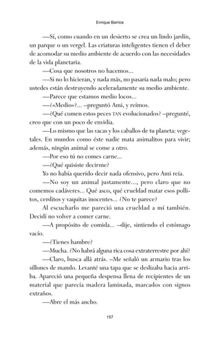 —Sí, como cuando en un desierto se crea un lindo jardín,
un parque o un vergel. Las criaturas inteligentes tienen el deber
de acomodar su medio ambiente de acuerdo con las necesidades
de la vida planetaria.
—Cosa que nosotros no hacemos...
—Si no lo hicieran, y nada más, no pasaría nada malo; pero
ustedes están destruyendo aceleradamente su medio ambiente.
—Parece que estamos medio locos...
—¿«Medio»?... –preguntó Ami, y reímos.
—¿Qué comen estos peces TAN evolucionados? –pregunté,
creo que con un poco de envidia.
—Lo mismo que las vacas y los caballos de tu planeta: vege-
tales. En mundos como éste nadie mata animalitos para vivir;
además, ningún animal se come a otro.
—Por eso tú no comes carne...
—¿Qué quisiste decirme?
Yo no había querido decir nada ofensivo, pero Ami reía.
—No soy un animal justamente..., pero claro que no
comemos cadáveres... Qué asco, qué crueldad matar esos polli-
tos, cerditos y vaquitas inocentes... ¿No te parece?
Al escucharlo me pareció una crueldad a mí también.
Decidí no volver a comer carne.
—A propósito de comida... –dije, sintiendo el estómago
vacío.
—¿Tienes hambre?
—Mucha. ¿No habrá alguna rica cosa extraterrestre por ahí?
—Claro, busca allá atrás. –Me señaló un armario tras los
sillones de mando. Levanté una tapa que se deslizaba hacia arri-
ba. Apareció una pequeña despensa llena de recipientes de un
material que parecía madera laminada, marcados con signos
extraños.
—Abre el más ancho.
157
Enrique Barrios
ami estrellas.qxd 26/02/2008 12:29 Página 157
 
