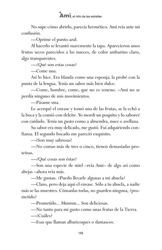 No supe cómo abrirlo, parecía hermético. Ami reía ante mi
confusión.
—Oprime el punto azul.
Al hacerlo se levantó suavemente la tapa. Aparecieron unos
frutos secos parecidos a las nueces, de color ambarino claro,
algo transparentes.
—¿Qué son estas cosas?
—Come una.
Así lo hice. Era blanda como una esponja; la probé con la
punta de la lengua. Tenía un sabor más bien dulce.
—Come, hombre, come, que no es veneno. –Ami no se
perdía ninguno de mis movimientos.
—Pásame una.
Le acerqué el envase y tomó una de las frutas, se la echó a
la boca y la comió con deleite. Yo mordí un poquito y lo saboreé
con cuidado. Tenía un gusto como a almendra, nuez o avellana.
Su sabor era muy delicado, me gustó. Fui adquiriendo con-
fianza. El segundo bocado me pareció exquisito.
—¡Son muy sabrosas!
—No comas más de tres o cinco, tienen demasiadas pro-
teínas.
—¿Qué cosas son éstas?
—Son una especie de miel –reía Ami– de algo así como
abejas –ahora reía más.
—Me gustan. ¿Puedo llevarle algunas a mi abuela?
—Claro, pero deja aquí el envase. Sólo a tu abuela, a nadie
más se las muestres. Cómanlas todas, no guarden ninguna, ¿pro-
metido?
—Prometido... Mmmm... Son deliciosas.
—No tanto para mi gusto como unas frutas de la Tierra.
—¿Cuáles?
—Esas que llaman albaricoques o damascos.
158
Ami, el niño de las estrellas
ami estrellas.qxd 26/02/2008 12:29 Página 158
 
