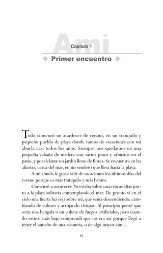 Todo comenzó un atardecer de verano, en un tranquilo y
pequeño pueblo de playa donde vamos de vacaciones con mi
abuela casi todos los años. Siempre nos quedamos en una
pequeña cabaña de madera con varios pinos y arbustos en el
patio, y por delante un jardín lleno de flores. Se encuentra en las
afueras, cerca del mar, en un sendero que lleva hacia la playa.
A mi abuela le gusta salir de vacaciones los últimos días del
verano porque es más tranquilo y más barato.
Comenzó a oscurecer. Yo estaba sobre unas rocas altas jun-
to a la playa solitaria contemplando el mar. De pronto vi en el
cielo una fuerte luz roja sobre mí, que venía descendiendo, cam-
biando de colores y arrojando chispas. Al principio pensé que
sería una bengala o un cohete de fuegos artificiales, pero cuan-
do estuvo más bajo comprendí que no era así porque llegó a
tener el tamaño de una avioneta, o de algo mayor aún...
15
Ami
Capítulo 1
Primer encuentro
ami estrellas.qxd 26/02/2008 12:29 Página 15
 