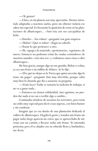 —¿Te gustan?
—Claro, en mi planeta son muy apreciadas. Hemos inten-
tado adaptarlas a nuestros suelos, pero sin obtener todavía ese
sabor tan especial. Es frecuente la aparición de ovnis en las plan-
taciones de albaricoques... –Ami reía con sus carcajaditas de
bebé.
—Ustedes... ¿los roban? –pregunté con gran sorpresa.
—¿Robar? ¿Qué es robar? –fingía no saberlo.
—Tomar lo que pertenece a otro.
—Ah, «apego a lo material», «pertenencia», «egoísmo», de
nuevo. Entonces no podemos evitar las «malas costumbres» de
nuestros mundos –reía otra vez– y «robamos» unos cinco o diez
albaricoques...
Me hizo gracia, aunque algo no me gustaba. Robar es robar,
ya sea una fruta o un millón de dólares. Se lo dije.
—¿Por qué no dejan en la Tierra que quien necesite algo lo
tome sin pagar? –preguntó Ami muy divertido, porque sabía
muy bien lo absurda que iba a sonarme su pregunta.
—¿Estás loco? Nadie se tomaría la molestia de trabajar, si
no va a ganar nada...
—Entonces no tienen solidaridad, sino egoísmo, no pue-
den dar nada si no van a recibir algo a cambio...
Continuaba riéndose de nosotros los terrestres, pero tenía
un estilo muy especial para decir cosas ásperas, con buen humor
y sin condenar.
Imaginé que yo era dueño de una plantación dedicada al
cultivo de albaricoques. Llegaba la gente y tomaba mis frutas sin
pagar nada; luego aparecía un «vivo» que se aprovechaba de mí:
venía con un camión a llevarse todas mis frutas. Yo intentaba
protestar, pero él se alejaba con su vehículo lleno y, burlándose,
me decía:
159
Enrique Barrios
ami estrellas.qxd 26/02/2008 12:29 Página 159
 