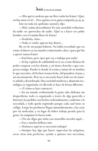 —¿Por qué te molesta que me lleve todas las frutas? ¿Qué,
no hay amor en ti?... Eres egoísta, no te gusta compartir, ja, ja, ja.
Ami vio toda mi «película» mental y dijo:
—¡Puf, cuánta desconfianza! En una sociedad evoluciona-
da nadie «se aprovecha» de nadie. ¿Qué va a hacer ese pobre
hombre con el camión lleno de frutas?
—Venderlas, claro...
—Nada se vende; aquí no hay dinero...
Me reí de mi propia bobería. No había recordado que no
existe el dinero en un mundo evolucionado; claro, ¿para qué iba
a querer tantas frutas?
—Está bien, pero ¿por qué voy a trabajar por nada?
—Si hay espíritu de solidaridad en ti vas a estar dichoso de
poder cooperar con los demás, y así tienes derecho a que coo-
peren contigo. Puedes ir donde el vecino y tomar de su siembra
lo que necesites, del lechero tomas leche, del panadero el pan, y
así sucesivamente. Pero no es necesario hacer todo eso de mane-
ra aislada y desordenada. Una sociedad moderna y altamente tec-
nológica es organizada; en ella todo se hace de forma diferente.
—¿Y cómo se hace entonces?
—En un mundo evolucionado la gente sabe disfrutar sin
desperdiciar, todo es organizado a través de algo parecido a
Internet; los pedidos son hechos ordenadamente, conforme a la
necesidad, y todo queda registrado porque cada cual tiene su
código. Luego los productos llegan automáticamente a las casas
por vía molecular, y en lugar de haber trabajo pesado para la
gente, las máquinas lo hacen todo.
—¡No me digas que todas esas maravillas suceden aquí!...
—Eso y muchas bellezas más.
—¡Entonces aquí no es necesario trabajar!
—Siempre hay algo que hacer: supervisar las máquinas,
crear otras más perfectas, ayudar a quienes nos necesitan,
160
Ami, el niño de las estrellas
ami estrellas.qxd 26/02/2008 12:29 Página 160
 