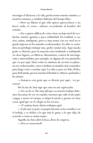 investigar el Universo y la vida, perfeccionar nuestro mundo y a
nosotros mismos, y también disfrutar del tiempo libre.
—Pero no faltará el que sólo quiera aprovecharse y no
hacer nada, el «vivo» –afirmé, recordando al hombre del
camión.
—Ese a quien calificas de «vivo» tiene un bajo nivel de evo-
lución, mucho egoísmo y poca solidaridad. En realidad, se cree
vivo, astuto, inteligente, pero es muy tonto; con ese nivel no se
puede ingresar en los mundos evolucionados. En ellos se consi-
dera un privilegio trabajar más, poder ayudar más. Aquí mucha
gente se divierte, pero la mayoría está estudiando o trabajando
en otros lugares, en fábricas, laboratorios, centros de investiga-
ción y universidades; por ejemplo, en algunas de esas pirámides
que ves por aquí. Unos están en misiones de servicio en plane-
tas no evolucionados, otros estudian en mundos más avanzados,
para luego venir a enseñar aquí. La vida es para ser feliz, Pedro,
para disfrutarla, pero la máxima felicidad se obtiene ayudando a
los demás.
—Entonces esta gente que se divierte por aquí... ¿es pe-
rezosa?
Por la risa de Ami supe que otra vez me equivocaba.
—No, no lo es. Por muy útil que sea nuestro trabajo debe-
mos descansar de vez en cuando, tenemos que salir al aire puro
a jugar, a mover el cuerpo, a relajar la mente y pensar en otras
cosas, igual que en el colegio en los recreos.
—¿Y cuántas horas diarias trabajan aquí?
—Cada uno se pone su propio horario en los estudios y en
el trabajo, y se dedica a lo que más le gusta, a lo que elija, de
acuerdo a como se sienta mejor.
Aquello me hizo abrir la boca, lleno de sorpresa.
—¡Eso es sensacional!
161
Enrique Barrios
ami estrellas.qxd 26/02/2008 12:29 Página 161
 