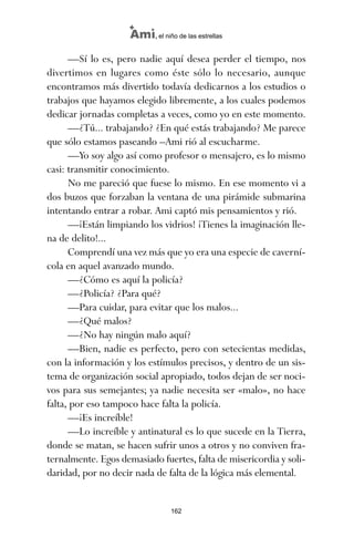 —Sí lo es, pero nadie aquí desea perder el tiempo, nos
divertimos en lugares como éste sólo lo necesario, aunque
encontramos más divertido todavía dedicarnos a los estudios o
trabajos que hayamos elegido libremente, a los cuales podemos
dedicar jornadas completas a veces, como yo en este momento.
—¿Tú... trabajando? ¿En qué estás trabajando? Me parece
que sólo estamos paseando –Ami rió al escucharme.
—Yo soy algo así como profesor o mensajero, es lo mismo
casi: transmitir conocimiento.
No me pareció que fuese lo mismo. En ese momento vi a
dos buzos que forzaban la ventana de una pirámide submarina
intentando entrar a robar. Ami captó mis pensamientos y rió.
—¡Están limpiando los vidrios! ¡Tienes la imaginación lle-
na de delito!...
Comprendí una vez más que yo era una especie de caverní-
cola en aquel avanzado mundo.
—¿Cómo es aquí la policía?
—¿Policía? ¿Para qué?
—Para cuidar, para evitar que los malos...
—¿Qué malos?
—¿No hay ningún malo aquí?
—Bien, nadie es perfecto, pero con setecientas medidas,
con la información y los estímulos precisos, y dentro de un sis-
tema de organización social apropiado, todos dejan de ser noci-
vos para sus semejantes; ya nadie necesita ser «malo», no hace
falta, por eso tampoco hace falta la policía.
—¡Es increíble!
—Lo increíble y antinatural es lo que sucede en la Tierra,
donde se matan, se hacen sufrir unos a otros y no conviven fra-
ternalmente. Egos demasiado fuertes, falta de misericordia y soli-
daridad, por no decir nada de falta de la lógica más elemental.
162
Ami, el niño de las estrellas
ami estrellas.qxd 26/02/2008 12:29 Página 162
 