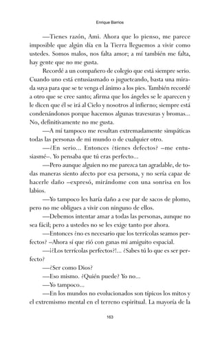 —Tienes razón, Ami. Ahora que lo pienso, me parece
imposible que algún día en la Tierra lleguemos a vivir como
ustedes. Somos malos, nos falta amor; a mí también me falta,
hay gente que no me gusta.
Recordé a un compañero de colegio que está siempre serio.
Cuando uno está entusiasmado o jugueteando, basta una mira-
da suya para que se te venga el ánimo a los pies. También recordé
a otro que se cree santo; afirma que los ángeles se le aparecen y
le dicen que él se irá al Cielo y nosotros al infierno; siempre está
condenándonos porque hacemos algunas travesuras y bromas...
No, definitivamente no me gusta.
—A mí tampoco me resultan extremadamente simpáticas
todas las personas de mi mundo o de cualquier otro.
—¿En serio... Entonces ¿tienes defectos? –me entu-
siasmé–. Yo pensaba que tú eras perfecto...
—Pero aunque alguien no me parezca tan agradable, de to-
das maneras siento afecto por esa persona, y no sería capaz de
hacerle daño –expresó, mirándome con una sonrisa en los
labios.
—Yo tampoco les haría daño a ese par de sacos de plomo,
pero no me obligues a vivir con ninguno de ellos.
—Debemos intentar amar a todas las personas, aunque no
sea fácil; pero a ustedes no se les exige tanto por ahora.
—Entonces ¿no es necesario que los terrícolas seamos per-
fectos? –Ahora sí que rió con ganas mi amiguito espacial.
—¡¿Los terrícolas perfectos?!... ¿Sabes tú lo que es ser per-
fecto?
—¿Ser como Dios?
—Eso mismo. ¿Quién puede? Yo no...
—Yo tampoco...
—En los mundos no evolucionados son típicos los mitos y
el extremismo mental en el terreno espiritual. La mayoría de la
163
Enrique Barrios
ami estrellas.qxd 26/02/2008 12:29 Página 163
 