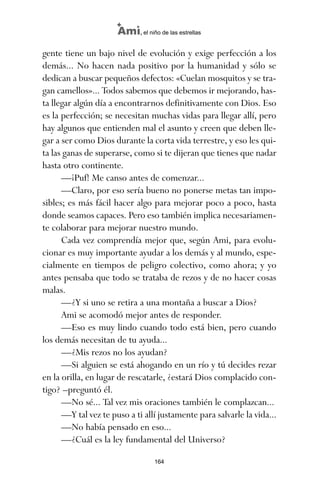 gente tiene un bajo nivel de evolución y exige perfección a los
demás... No hacen nada positivo por la humanidad y sólo se
dedican a buscar pequeños defectos: «Cuelan mosquitos y se tra-
gan camellos»... Todos sabemos que debemos ir mejorando, has-
ta llegar algún día a encontrarnos definitivamente con Dios. Eso
es la perfección; se necesitan muchas vidas para llegar allí, pero
hay algunos que entienden mal el asunto y creen que deben lle-
gar a ser como Dios durante la corta vida terrestre, y eso les qui-
ta las ganas de superarse, como si te dijeran que tienes que nadar
hasta otro continente.
—¡Puf! Me canso antes de comenzar...
—Claro, por eso sería bueno no ponerse metas tan impo-
sibles; es más fácil hacer algo para mejorar poco a poco, hasta
donde seamos capaces. Pero eso también implica necesariamen-
te colaborar para mejorar nuestro mundo.
Cada vez comprendía mejor que, según Ami, para evolu-
cionar es muy importante ayudar a los demás y al mundo, espe-
cialmente en tiempos de peligro colectivo, como ahora; y yo
antes pensaba que todo se trataba de rezos y de no hacer cosas
malas.
—¿Y si uno se retira a una montaña a buscar a Dios?
Ami se acomodó mejor antes de responder.
—Eso es muy lindo cuando todo está bien, pero cuando
los demás necesitan de tu ayuda...
—¿Mis rezos no los ayudan?
—Si alguien se está ahogando en un río y tú decides rezar
en la orilla, en lugar de rescatarle, ¿estará Dios complacido con-
tigo? –preguntó él.
—No sé... Tal vez mis oraciones también le complazcan...
—Y tal vez te puso a ti allí justamente para salvarle la vida...
—No había pensado en eso...
—¿Cuál es la ley fundamental del Universo?
164
Ami, el niño de las estrellas
ami estrellas.qxd 26/02/2008 12:29 Página 164
 