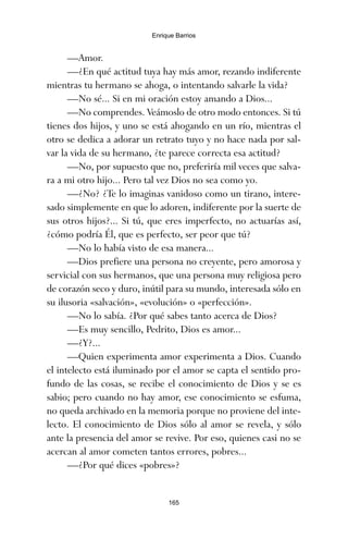 —Amor.
—¿En qué actitud tuya hay más amor, rezando indiferente
mientras tu hermano se ahoga, o intentando salvarle la vida?
—No sé... Si en mi oración estoy amando a Dios...
—No comprendes. Veámoslo de otro modo entonces. Si tú
tienes dos hijos, y uno se está ahogando en un río, mientras el
otro se dedica a adorar un retrato tuyo y no hace nada por sal-
var la vida de su hermano, ¿te parece correcta esa actitud?
—No, por supuesto que no, preferiría mil veces que salva-
ra a mi otro hijo... Pero tal vez Dios no sea como yo.
—¿No? ¿Te lo imaginas vanidoso como un tirano, intere-
sado simplemente en que lo adoren, indiferente por la suerte de
sus otros hijos?... Si tú, que eres imperfecto, no actuarías así,
¿cómo podría Él, que es perfecto, ser peor que tú?
—No lo había visto de esa manera...
—Dios prefiere una persona no creyente, pero amorosa y
servicial con sus hermanos, que una persona muy religiosa pero
de corazón seco y duro, inútil para su mundo, interesada sólo en
su ilusoria «salvación», «evolución» o «perfección».
—No lo sabía. ¿Por qué sabes tanto acerca de Dios?
—Es muy sencillo, Pedrito, Dios es amor...
—¿Y?...
—Quien experimenta amor experimenta a Dios. Cuando
el intelecto está iluminado por el amor se capta el sentido pro-
fundo de las cosas, se recibe el conocimiento de Dios y se es
sabio; pero cuando no hay amor, ese conocimiento se esfuma,
no queda archivado en la memoria porque no proviene del inte-
lecto. El conocimiento de Dios sólo al amor se revela, y sólo
ante la presencia del amor se revive. Por eso, quienes casi no se
acercan al amor cometen tantos errores, pobres...
—¿Por qué dices «pobres»?
165
Enrique Barrios
ami estrellas.qxd 26/02/2008 12:29 Página 165
 