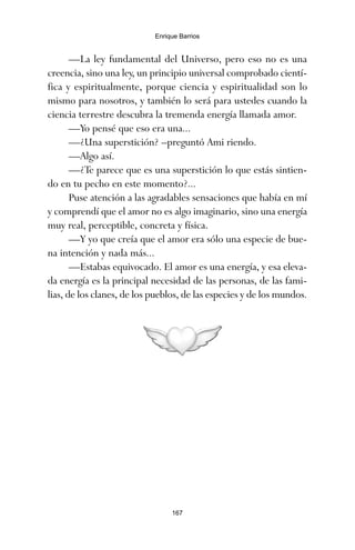 —La ley fundamental del Universo, pero eso no es una
creencia, sino una ley, un principio universal comprobado cientí-
fica y espiritualmente, porque ciencia y espiritualidad son lo
mismo para nosotros, y también lo será para ustedes cuando la
ciencia terrestre descubra la tremenda energía llamada amor.
—Yo pensé que eso era una...
—¿Una superstición? –preguntó Ami riendo.
—Algo así.
—¿Te parece que es una superstición lo que estás sintien-
do en tu pecho en este momento?...
Puse atención a las agradables sensaciones que había en mí
y comprendí que el amor no es algo imaginario, sino una energía
muy real, perceptible, concreta y física.
—Y yo que creía que el amor era sólo una especie de bue-
na intención y nada más...
—Estabas equivocado. El amor es una energía, y esa eleva-
da energía es la principal necesidad de las personas, de las fami-
lias, de los clanes, de los pueblos, de las especies y de los mundos.
167
Enrique Barrios
ami estrellas.qxd 26/02/2008 12:29 Página 167
 