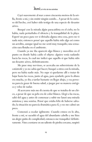 Cayó suavemente al mar a unos cincuenta metros de la ori-
lla, frente a mí, y sin emitir ningún sonido... A pesar de lo curio-
so del hecho, creí haber sido testigo de una especie de desastre
aéreo.
Busqué con la mirada algún paracaidista en el cielo; no lo
había, nada perturbaba el silencio y la tranquilidad de la playa.
Esperé un poco para ver si divisaba alguna otra cosa, pero no vi
nada más; entonces pensé que aquello había sido algo así como
un aerolito, aunque igual no me sentí muy tranquilo; una sensa-
ción rara flotaba en el ambiente.
Cuando ya me iba apareció algo blanco y movedizo en el
punto en donde había caído el objeto: alguien venía nadando
hacia las rocas, lo cual me indicó que aquello sí que había sido
un desastre aéreo, definitivamente.
Me puse muy nervioso, se acercaba un sobreviviente de la
catástrofe y yo no sabía qué hacer; busqué a otros con la mirada,
pero no había nadie más. No supe si quedarme allí o tratar de
bajar hasta las rocas, junto al agua, para ayudarle; pero la altura
era mucha, yo iba a tardar bastante en llegar abajo, y esa perso-
na parecía gozar de buena salud, a juzgar por su manera enérgi-
ca y veloz de nadar.
Al acercarse más me di cuenta de que se trataba de un chi-
co, a pesar de que su pelo era de color blanco. Llegó a las rocas,
salió del agua y antes de comenzar a subir me lanzó una mirada
amistosa y una sonrisa. Pensé que estaba feliz de haberse salva-
do; la situación no parecía dramática para él, y eso me calmó un
poco.
Comenzó a escalar ágilmente. Cuando estuvo en lo alto,
frente a mí, se sacudió el agua del abundante cabello y me hizo
un alegre guiño de complicidad; entonces me tranquilicé definiti-
vamente. Vino a sentarse en un saliente de piedra cercano, suspiró
16
Ami, el niño de las estrellas
ami estrellas.qxd 26/02/2008 12:29 Página 16
 