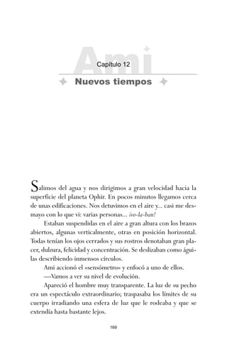 169
Salimos del agua y nos dirigimos a gran velocidad hacia la
superficie del planeta Ophir. En pocos minutos llegamos cerca
de unas edificaciones. Nos detuvimos en el aire y... casi me des-
mayo con lo que vi: varias personas... ¡vo-la-ban!
Estaban suspendidas en el aire a gran altura con los brazos
abiertos, algunas verticalmente, otras en posición horizontal.
Todas tenían los ojos cerrados y sus rostros denotaban gran pla-
cer, dulzura, felicidad y concentración. Se deslizaban como águi-
las describiendo inmensos círculos.
Ami accionó el «sensómetro» y enfocó a uno de ellos.
—Vamos a ver su nivel de evolución.
Apareció el hombre muy transparente. La luz de su pecho
era un espectáculo extraordinario; traspasaba los límites de su
cuerpo irradiando una esfera de luz que le rodeaba y que se
extendía hasta bastante lejos.
Ami
Capítulo 12
Nuevos tiempos
ami estrellas.qxd 26/02/2008 12:29 Página 169
 