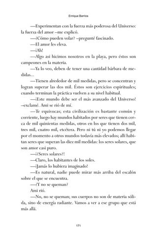—Experimentan con la fuerza más poderosa del Universo:
la fuerza del amor –me explicó.
—¿Cómo pueden volar? –pregunté fascinado.
—El amor les eleva.
—¡Ah!
—Algo así hicimos nosotros en la playa, pero éstos son
campeones en la materia.
—Ya lo veo, deben de tener una cantidad bárbara de me-
didas...
—Tienen alrededor de mil medidas, pero se concentran y
logran superar las dos mil. Éstos son ejercicios espirituales;
cuando terminan la práctica vuelven a su nivel habitual.
—¡Este mundo debe ser el más avanzado del Universo!
–exclamé. Ami se rió de mí.
—Te equivocas; esta civilización es bastante común y
corriente, luego hay mundos habitados por seres que tienen cer-
ca de mil quinientas medidas, otros en los que tienen dos mil,
tres mil, cuatro mil, etcétera. Pero ni tú ni yo podemos llegar
por el momento a otros mundos todavía más elevados; allí habi-
tan seres que superan las diez mil medidas: los seres solares, que
son amor casi puro.
—¡¿Seres solares?!
—Claro, los habitantes de los soles.
—¡Jamás lo hubiera imaginado!
—Es natural, nadie puede mirar más arriba del escalón
sobre el que se encuentra.
—¿Y no se queman?
Ami rió.
—No, no se queman; sus cuerpos no son de materia sóli-
da, sino de energía radiante. Vamos a ver a ese grupo que está
más allá.
171
Enrique Barrios
ami estrellas.qxd 26/02/2008 12:29 Página 171
 