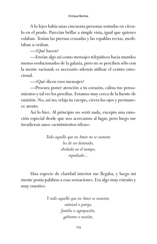 A lo lejos había unas cincuenta personas sentadas en círcu-
lo en el prado. Parecían brillar a simple vista, igual que quienes
volaban. Tenían las piernas cruzadas y las espaldas rectas, medi-
taban u oraban.
—¿Qué hacen?
—Envían algo así como mensajes telepáticos hacia mundos
menos evolucionados de la galaxia, pero no se perciben sólo con
la mente racional; es necesario además utilizar el centro emo-
cional.
—¿Qué dicen esos mensajes?
—Procura poner atención a tu corazón, calma tus pensa-
mientos y tal vez los percibas. Estamos muy cerca de la fuente de
emisión. No, así no; relaja tu cuerpo, cierra los ojos y permane-
ce atento.
Así lo hice. Al principio no sentí nada, excepto una emo-
ción especial desde que nos acercamos al lugar, pero luego me
invadieron unos «sentimientos-ideas»:
Todo aquello que en Amor no se sustente
ha de ser destruido,
olvidado en el tiempo,
repudiado...
Una especie de claridad interior me llegaba, y luego mi
mente ponía palabras a esas sensaciones. Era algo muy extraño y
muy emotivo.
Y todo aquello que en Amor se sustente,
amistad o pareja,
familia o agrupación,
gobierno o nación,
173
Enrique Barrios
ami estrellas.qxd 26/02/2008 12:29 Página 173
 
