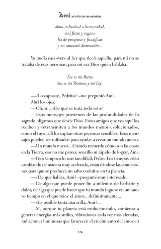 alma individual o humanidad,
será firme y seguro;
ha de prosperar y fructificar
y no conocerá destrucción...
Yo podía casi «ver» al Ser que decía aquello; para mí no se
trataba de esas personas, para mí era Dios quien hablaba.
Ése es mi Pacto;
ésa es mi Promesa y mi Ley.
—¿Lo captaste, Pedrito? –me preguntó Ami.
Abrí los ojos.
—Oh, sí... ¿De qué se trata todo esto?
—Esos mensajes provienen de las profundidades de lo
sagrado, digamos que desde Dios. Estos amigos que ves aquí los
reciben y retransmiten a los mundos menos evolucionados,
como el tuyo; allí los captan otras personas sensibles. Esos men-
sajes pueden ser utilizados para ayudar a crear un mundo nuevo.
—Un mundo nuevo... Cuando recuerdo cómo son las cosas
en la Tierra, eso no me parece sencillo ni rápido de lograr, Ami.
—Pero tampoco lo veas tan difícil, Pedro. Los tiempos están
cambiando de manera muy acelerada, están dándose las condicio-
nes para que se produzca un salto evolutivo en tu planeta.
—¿De qué hablas, Ami? –pregunté muy interesado.
—De algo que puede poner fin a milenios de barbarie y
dolor, de algo que puede hacer que tu mundo ingrese en un nue-
vo tiempo en el que reine el amor... definitivamente...
—¿Es posible tanta maravilla, Ami?...
—Sí, porque tu planeta está evolucionando, comienza a
generar energías más sutiles, vibraciones cada vez más elevadas,
radiaciones luminosas que favorecen el crecimiento del amor en
174
Ami, el niño de las estrellas
ami estrellas.qxd 26/02/2008 12:29 Página 174
 