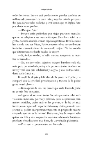 todos los seres. Eso ya está produciendo grandes cambios en
millones de personas. Un poco más, y ustedes estarán prepara-
dos para dar ese salto evolutivo y vivir como aquí en Ophir. Pero
por ahora no es posible.
—¿Por qué, Ami?
—Porque están guiándose por viejos patrones mentales
que no se adaptan a los nuevos tiempos. Esto hace sufrir a la
gente, es como cuando se usan zapatos apretados. Pero los seres
han nacido para ser felices, Pedro, no para sufrir; por eso buscan
instintiva o conscientemente un mundo mejor. ¿No has notado
que últimamente se habla mucho de amor?
—Sí, Ami, es verdad, se habla mucho, aunque no se prac-
tica demasiado...
—No, no por todos. Algunos escogen hundirse cada día
más; pero por otro lado, más y más personas tratan de elevar su
nivel y vivir con más solidaridad y alegría, y eso podría exten-
derse todavía más y...
Recordé la alegría y felicidad de la gente de Ophir, y la
comparé con la seriedad, preocupación y tristeza de la pobre
gente de mi planeta.
—Pero a pesar de eso, me parece que en la Tierra la gente
no es más feliz que antes.
—Algunas sí; otras no tanto. Sucede que antes había más
violencia, injusticia, guerras y pobreza, pero las personas eran
menos sensibles, creían más en las guerras, en la ley del más
fuerte; eran capaces de soportar vidas muy tristes, pero sin dar-
se cuenta; podían vivir permanentemente en peligro de muerte
creyendo que eso es lo normal. Hoy ya no, hoy la mayoría sólo
quiere ser feliz y vivir en paz. Es una «nueva hornada humana»,
producto de radiaciones más finas, de la evolución planetaria.
—Creo que yo pertenezco a esa hornada...
175
Enrique Barrios
ami estrellas.qxd 26/02/2008 12:29 Página 175
 