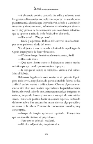 —Y el cambio positivo continúa día a día, y así como antes
los grandes dinosaurios no pudieron soportar las condiciones
planetarias más elevadas que se produjeron debido a la evolución
terrestre, y desaparecieron, así mismo terminarán por desapa-
recer muy pronto de los corazones esos monstruos interiores
que se oponen al reinado de la felicidad en el mundo.
—¿En serio?... ¿Muy pronto?...
—Ten fe y esperanza, Pedrito. El Universo en estos tiem-
pos es un poderoso aliado del amor.
Nos alejamos a una tremenda velocidad de aquel lugar de
Ophir, impregnado de finas vibraciones.
—¿Cuánto tiempo hemos estado en esta nave, Ami?
—Unas seis horas.
—¡Qué raro! Siento como si hubiéramos estado mucho
más tiempo aquí desde que me subí en la playa...
—Te dije que el tiempo se estiiiiiiira... Vamos a ir al «cine».
Mira allá abajo.
Habíamos llegado a la zona nocturna del planeta Ophir,
pero todo se veía muy iluminado por multitud de fuentes de luz
artificial en los prados y edificaciones. Observé algo como un
cine al aire libre, con muchos espectadores. La pantalla era una
lámina de cristal sobre la que aparecían movedizas imágenes en
colores, juegos de formas y matices al compás de una música
suave. Frente a la pantalla había un asiento especial, destacado
del resto; sobre él se encontraba una mujer con algo parecido a
un casco en la cabeza. Permanecía con los ojos cerrados, muy
concentrada.
—Lo que ella imagina aparece en la pantalla... Es un «cine»
que no necesita cámaras ni proyectores.
—¡Pero esto es colosal! –exclamé.
—Técnica –dijo Ami–, simple técnica.
176
Ami, el niño de las estrellas
ami estrellas.qxd 26/02/2008 12:29 Página 176
 