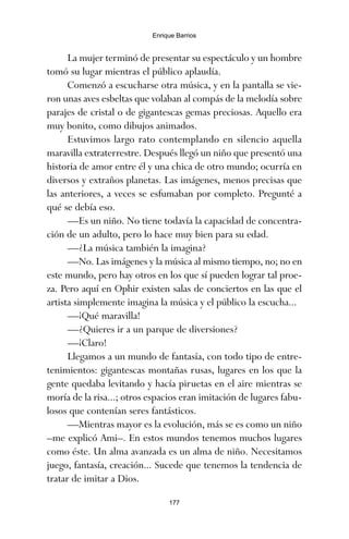 La mujer terminó de presentar su espectáculo y un hombre
tomó su lugar mientras el público aplaudía.
Comenzó a escucharse otra música, y en la pantalla se vie-
ron unas aves esbeltas que volaban al compás de la melodía sobre
parajes de cristal o de gigantescas gemas preciosas. Aquello era
muy bonito, como dibujos animados.
Estuvimos largo rato contemplando en silencio aquella
maravilla extraterrestre. Después llegó un niño que presentó una
historia de amor entre él y una chica de otro mundo; ocurría en
diversos y extraños planetas. Las imágenes, menos precisas que
las anteriores, a veces se esfumaban por completo. Pregunté a
qué se debía eso.
—Es un niño. No tiene todavía la capacidad de concentra-
ción de un adulto, pero lo hace muy bien para su edad.
—¿La música también la imagina?
—No. Las imágenes y la música al mismo tiempo, no; no en
este mundo, pero hay otros en los que sí pueden lograr tal proe-
za. Pero aquí en Ophir existen salas de conciertos en las que el
artista simplemente imagina la música y el público la escucha...
—¡Qué maravilla!
—¿Quieres ir a un parque de diversiones?
—¡Claro!
Llegamos a un mundo de fantasía, con todo tipo de entre-
tenimientos: gigantescas montañas rusas, lugares en los que la
gente quedaba levitando y hacía piruetas en el aire mientras se
moría de la risa...; otros espacios eran imitación de lugares fabu-
losos que contenían seres fantásticos.
—Mientras mayor es la evolución, más se es como un niño
–me explicó Ami–. En estos mundos tenemos muchos lugares
como éste. Un alma avanzada es un alma de niño. Necesitamos
juego, fantasía, creación... Sucede que tenemos la tendencia de
tratar de imitar a Dios.
177
Enrique Barrios
ami estrellas.qxd 26/02/2008 12:29 Página 177
 