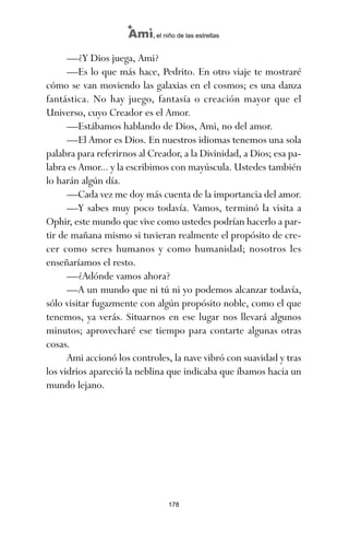 —¿Y Dios juega, Ami?
—Es lo que más hace, Pedrito. En otro viaje te mostraré
cómo se van moviendo las galaxias en el cosmos; es una danza
fantástica. No hay juego, fantasía o creación mayor que el
Universo, cuyo Creador es el Amor.
—Estábamos hablando de Dios, Ami, no del amor.
—El Amor es Dios. En nuestros idiomas tenemos una sola
palabra para referirnos al Creador, a la Divinidad, a Dios; esa pa-
labra es Amor... y la escribimos con mayúscula. Ustedes también
lo harán algún día.
—Cada vez me doy más cuenta de la importancia del amor.
—Y sabes muy poco todavía. Vamos, terminó la visita a
Ophir, este mundo que vive como ustedes podrían hacerlo a par-
tir de mañana mismo si tuvieran realmente el propósito de cre-
cer como seres humanos y como humanidad; nosotros les
enseñaríamos el resto.
—¿Adónde vamos ahora?
—A un mundo que ni tú ni yo podemos alcanzar todavía,
sólo visitar fugazmente con algún propósito noble, como el que
tenemos, ya verás. Situarnos en ese lugar nos llevará algunos
minutos; aprovecharé ese tiempo para contarte algunas otras
cosas.
Ami accionó los controles, la nave vibró con suavidad y tras
los vidrios apareció la neblina que indicaba que íbamos hacia un
mundo lejano.
178
Ami, el niño de las estrellas
ami estrellas.qxd 26/02/2008 12:29 Página 178
 