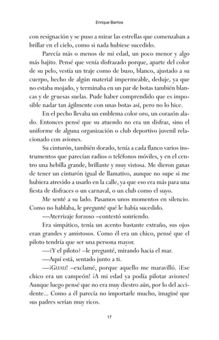 con resignación y se puso a mirar las estrellas que comenzaban a
brillar en el cielo, como si nada hubiese sucedido.
Parecía más o menos de mi edad, un poco menor y algo
más bajito. Pensé que venía disfrazado porque, aparte del color
de su pelo, vestía un traje como de buzo, blanco, ajustado a su
cuerpo, hecho de algún material impermeable, deduje, ya que
no estaba mojado, y terminaba en un par de botas también blan-
cas y de gruesas suelas. Pude haber comprendido que es impo-
sible nadar tan ágilmente con unas botas así, pero no lo hice.
En el pecho llevaba un emblema color oro, un corazón ala-
do. Entonces pensé que su atuendo no era un disfraz, sino el
uniforme de alguna organización o club deportivo juvenil rela-
cionado con aviones.
Su cinturón, también dorado, tenía a cada flanco varios ins-
trumentos que parecían radios o teléfonos móviles, y en el cen-
tro una hebilla grande, brillante y muy vistosa. Me dieron ganas
de tener un cinturón igual de llamativo, aunque no supe si me
hubiera atrevido a usarlo en la calle, ya que eso era más para una
fiesta de disfraces o un carnaval, o un club como el suyo.
Me senté a su lado. Pasamos unos momentos en silencio.
Como no hablaba, le pregunté qué le había sucedido.
—Aterrizaje forzoso –contestó sonriendo.
Era simpático, tenía un acento bastante extraño, sus ojos
eran grandes y amistosos. Como él era un chico, pensé que el
piloto tendría que ser una persona mayor.
—¿Y el piloto? –le pregunté, mirando hacia el mar.
—Aquí está, sentado junto a ti.
—¡GUAU! –exclamé, porque aquello me maravilló. ¡Ese
chico era un campeón! ¡A mi edad ya podía pilotar aviones!
Aunque luego pensé que no era muy diestro aún, por lo del acci-
dente... Como a él parecía no importarle mucho, imaginé que
sus padres serían muy ricos.
17
Enrique Barrios
ami estrellas.qxd 26/02/2008 12:29 Página 17
 