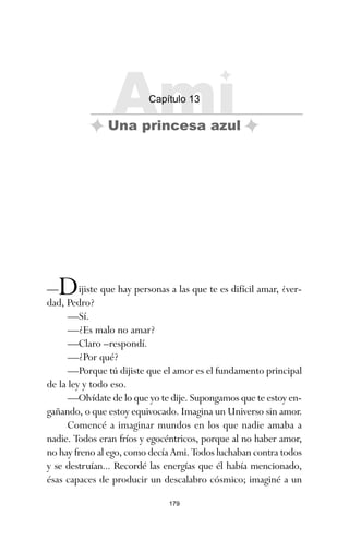 179
—Dijiste que hay personas a las que te es difícil amar, ¿ver-
dad, Pedro?
—Sí.
—¿Es malo no amar?
—Claro –respondí.
—¿Por qué?
—Porque tú dijiste que el amor es el fundamento principal
de la ley y todo eso.
—Olvídate de lo que yo te dije. Supongamos que te estoy en-
gañando, o que estoy equivocado. Imagina un Universo sin amor.
Comencé a imaginar mundos en los que nadie amaba a
nadie. Todos eran fríos y egocéntricos, porque al no haber amor,
no hay freno al ego, como decía Ami. Todos luchaban contra todos
y se destruían... Recordé las energías que él había mencionado,
ésas capaces de producir un descalabro cósmico; imaginé a un
Ami
Capítulo 13
Una princesa azul
ami estrellas.qxd 26/02/2008 12:29 Página 179
 
