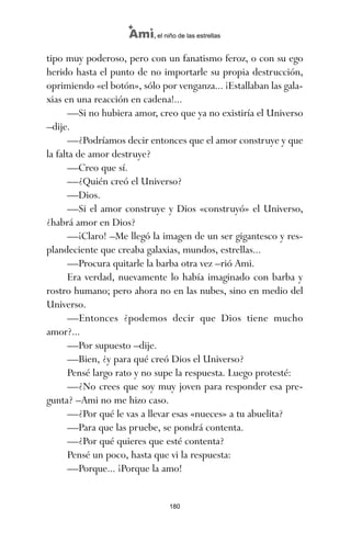 tipo muy poderoso, pero con un fanatismo feroz, o con su ego
herido hasta el punto de no importarle su propia destrucción,
oprimiendo «el botón», sólo por venganza... ¡Estallaban las gala-
xias en una reacción en cadena!...
—Si no hubiera amor, creo que ya no existiría el Universo
–dije.
—¿Podríamos decir entonces que el amor construye y que
la falta de amor destruye?
—Creo que sí.
—¿Quién creó el Universo?
—Dios.
—Si el amor construye y Dios «construyó» el Universo,
¿habrá amor en Dios?
—¡Claro! –Me llegó la imagen de un ser gigantesco y res-
plandeciente que creaba galaxias, mundos, estrellas...
—Procura quitarle la barba otra vez –rió Ami.
Era verdad, nuevamente lo había imaginado con barba y
rostro humano; pero ahora no en las nubes, sino en medio del
Universo.
—Entonces ¿podemos decir que Dios tiene mucho
amor?...
—Por supuesto –dije.
—Bien, ¿y para qué creó Dios el Universo?
Pensé largo rato y no supe la respuesta. Luego protesté:
—¿No crees que soy muy joven para responder esa pre-
gunta? –Ami no me hizo caso.
—¿Por qué le vas a llevar esas «nueces» a tu abuelita?
—Para que las pruebe, se pondrá contenta.
—¿Por qué quieres que esté contenta?
Pensé un poco, hasta que vi la respuesta:
—Porque... ¡Porque la amo!
180
Ami, el niño de las estrellas
ami estrellas.qxd 26/02/2008 12:29 Página 180
 