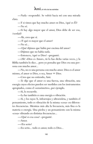 —Nada –respondió. Se volvió hacia mí con una mirada
clara.
—Y si vimos que hay mucho amor en Dios, ¿qué es Él?
—No sé.
—Si hay algo mayor que el amor, Dios debe de ser eso,
¿verdad?
—Ah, creo que sí.
—¿Y qué es mayor que el amor?
—No sé...
—¿Qué dijimos que había por encima del amor?
—Dijimos que no había nada.
—Entonces, ¿qué es Dios? –preguntó.
—¡Ah! «Dios es Amor», tú lo has dicho varias veces, y la
Biblia también lo dice... pero yo pensaba que Dios era una per-
sona con mucho amor...
—No, no es una persona con mucho amor. Dios es el amor
mismo, el amor es Dios, o sea, Amor = Dios.
—Creo que no entiendo, Ami.
—Te dije que el amor es una fuerza, una vibración, una
energía cuyos efectos pueden ser medidos con los instrumentos
apropiados, como el «sensómetro», por ejemplo.
—Sí, lo recuerdo.
—La luz también es una energía o vibración.
—Sí, y los rayos X, infrarrojos y ultravioleta, y también el
pensamiento, todo es vibración de la misma «cosa» en diferen-
tes frecuencias. Mientras más alta la frecuencia, más fina es la
materia o energía. Una piedra y un pensamiento son la misma
«cosa» vibrando en distintas frecuencias...
—¿Qué es esa cosa? –pregunté.
—Amor.
—¿En serio?
—En serio... todo es amor, todo es Dios...
182
Ami, el niño de las estrellas
ami estrellas.qxd 26/02/2008 12:29 Página 182
 
