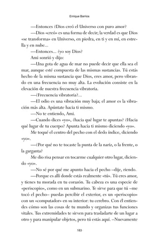 —Entonces ¿Dios creó el Universo con puro amor?
—Dios «creó» es una forma de decir; la verdad es que Dios
«se transforma» en Universo, en piedra, en ti y en mí, en estre-
lla y en nube...
—Entonces... ¿yo soy Dios?
Ami sonrió y dijo:
—Una gota de agua de mar no puede decir que ella sea el
mar, aunque esté compuesta de las mismas sustancias. Tú estás
hecho de la misma sustancia que Dios, eres amor, pero vibran-
do en una frecuencia no muy alta. La evolución consiste en la
elevación de nuestra frecuencia vibratoria.
—¿Frecuencia vibratoria?...
—El odio es una vibración muy baja; el amor es la vibra-
ción más alta. Apúntate hacia ti mismo.
—No te entiendo, Ami.
—Cuando dices «yo», ¿hacia qué lugar te apuntas? ¿Hacia
qué lugar de tu cuerpo? Apunta hacia ti mismo diciendo «yo».
Me toqué el centro del pecho con el dedo índice, diciendo
«yo».
—¿Por qué no te tocaste la punta de la nariz, o la frente, o
la garganta?
Me dio risa pensar en tocarme cualquier otro lugar, dicien-
do «yo».
—No sé por qué me apunto hacia el pecho –dije, riendo.
—Porque es allí donde estás realmente «tú». Tú eres amor,
y tienes tu morada en tu corazón. Tu cabeza es una especie de
«periscopio», como en un submarino. Te sirve para que tú –me
tocó el pecho– puedas percibir el exterior, es un «periscopio»
con un «computador» en su interior: tu cerebro. Con él entien-
des cómo son las cosas de tu mundo y organizas tus funciones
vitales. Tus extremidades te sirven para trasladarte de un lugar a
otro y para manipular objetos, pero tú estás aquí. –Nuevamente
183
Enrique Barrios
ami estrellas.qxd 26/02/2008 12:29 Página 183
 