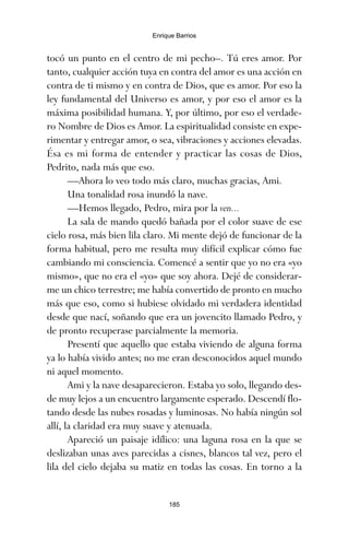 tocó un punto en el centro de mi pecho–. Tú eres amor. Por
tanto, cualquier acción tuya en contra del amor es una acción en
contra de ti mismo y en contra de Dios, que es amor. Por eso la
ley fundamental del Universo es amor, y por eso el amor es la
máxima posibilidad humana. Y, por último, por eso el verdade-
ro Nombre de Dios es Amor. La espiritualidad consiste en expe-
rimentar y entregar amor, o sea, vibraciones y acciones elevadas.
Ésa es mi forma de entender y practicar las cosas de Dios,
Pedrito, nada más que eso.
—Ahora lo veo todo más claro, muchas gracias, Ami.
Una tonalidad rosa inundó la nave.
—Hemos llegado, Pedro, mira por la ven...
La sala de mando quedó bañada por el color suave de ese
cielo rosa, más bien lila claro. Mi mente dejó de funcionar de la
forma habitual, pero me resulta muy difícil explicar cómo fue
cambiando mi consciencia. Comencé a sentir que yo no era «yo
mismo», que no era el «yo» que soy ahora. Dejé de considerar-
me un chico terrestre; me había convertido de pronto en mucho
más que eso, como si hubiese olvidado mi verdadera identidad
desde que nací, soñando que era un jovencito llamado Pedro, y
de pronto recuperase parcialmente la memoria.
Presentí que aquello que estaba viviendo de alguna forma
ya lo había vivido antes; no me eran desconocidos aquel mundo
ni aquel momento.
Ami y la nave desaparecieron. Estaba yo solo, llegando des-
de muy lejos a un encuentro largamente esperado. Descendí flo-
tando desde las nubes rosadas y luminosas. No había ningún sol
allí, la claridad era muy suave y atenuada.
Apareció un paisaje idílico: una laguna rosa en la que se
deslizaban unas aves parecidas a cisnes, blancos tal vez, pero el
lila del cielo dejaba su matiz en todas las cosas. En torno a la
185
Enrique Barrios
ami estrellas.qxd 26/02/2008 12:29 Página 185
 