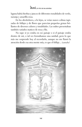 186
Ami, el niño de las estrellas
laguna había hierbas y juncos de diferentes tonalidades de verde,
naranja y amarillo-rosa.
En los alrededores, a lo lejos, se veían suaves colinas tapi-
zadas de follajes y de flores que parecían pequeñas gemas bri-
llantes de diversos colores y tonalidades. Las nubes presentaban
también variados matices de rosa y lila.
No supe si yo estaba en ese paisaje o si el paisaje estaba
dentro de mí, o tal vez formábamos una unidad, pero lo que
más me sorprende hoy al recordarlo, aunque no me llamó la
atención desde esa otra mente mía, es que el follaje... ¡cantaba!
ami estrellas.qxd 26/02/2008 12:29 Página 186
 