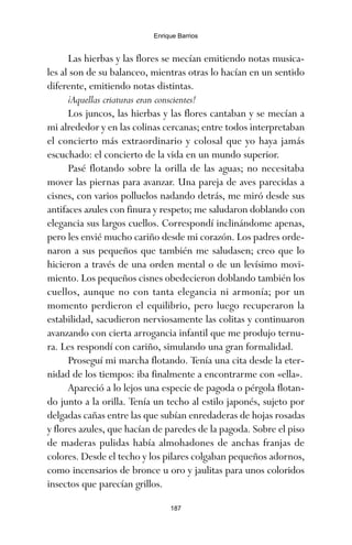 Las hierbas y las flores se mecían emitiendo notas musica-
les al son de su balanceo, mientras otras lo hacían en un sentido
diferente, emitiendo notas distintas.
¡Aquellas criaturas eran conscientes!
Los juncos, las hierbas y las flores cantaban y se mecían a
mi alrededor y en las colinas cercanas; entre todos interpretaban
el concierto más extraordinario y colosal que yo haya jamás
escuchado: el concierto de la vida en un mundo superior.
Pasé flotando sobre la orilla de las aguas; no necesitaba
mover las piernas para avanzar. Una pareja de aves parecidas a
cisnes, con varios polluelos nadando detrás, me miró desde sus
antifaces azules con finura y respeto; me saludaron doblando con
elegancia sus largos cuellos. Correspondí inclinándome apenas,
pero les envié mucho cariño desde mi corazón. Los padres orde-
naron a sus pequeños que también me saludasen; creo que lo
hicieron a través de una orden mental o de un levísimo movi-
miento. Los pequeños cisnes obedecieron doblando también los
cuellos, aunque no con tanta elegancia ni armonía; por un
momento perdieron el equilibrio, pero luego recuperaron la
estabilidad, sacudieron nerviosamente las colitas y continuaron
avanzando con cierta arrogancia infantil que me produjo ternu-
ra. Les respondí con cariño, simulando una gran formalidad.
Proseguí mi marcha flotando. Tenía una cita desde la eter-
nidad de los tiempos: iba finalmente a encontrarme con «ella».
Apareció a lo lejos una especie de pagoda o pérgola flotan-
do junto a la orilla. Tenía un techo al estilo japonés, sujeto por
delgadas cañas entre las que subían enredaderas de hojas rosadas
y flores azules, que hacían de paredes de la pagoda. Sobre el piso
de maderas pulidas había almohadones de anchas franjas de
colores. Desde el techo y los pilares colgaban pequeños adornos,
como incensarios de bronce u oro y jaulitas para unos coloridos
insectos que parecían grillos.
187
Enrique Barrios
ami estrellas.qxd 26/02/2008 12:29 Página 187
 