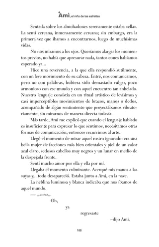 Sentada sobre los almohadones serenamente estaba «ella».
La sentí cercana, inmensamente cercana; sin embargo, era la
primera vez que íbamos a encontrarnos, luego de muchísimas
vidas.
No nos miramos a los ojos. Queríamos alargar los momen-
tos previos, no había que apresurar nada, tantos eones habíamos
esperado ya...
Hice una reverencia, a la que ella respondió sutilmente,
con un leve movimiento de su cabeza. Entré, nos comunicamos,
pero no con palabras, hubiera sido demasiado vulgar, poco
armonioso con ese mundo y con aquel encuentro tan anhelado.
Nuestro lenguaje consistía en un ritual artístico de levísimos y
casi imperceptibles movimientos de brazos, manos o dedos,
acompañado de algún sentimiento que proyectábamos vibrato-
riamente, sin mirarnos de manera directa todavía.
Más tarde, Ami me explicó que cuando el lenguaje hablado
es insuficiente para expresar lo que sentimos, necesitamos otras
formas de comunicación; entonces recurrimos al arte.
Llegó el momento de mirar aquel rostro ignorado: era una
bella mujer de facciones más bien orientales y piel de un color
azul claro, sedosos cabellos muy negros y un lunar en medio de
la despejada frente.
Sentí mucho amor por ella y ella por mí.
Llegaba el momento culminante. Acerqué mis manos a las
suyas y... todo desapareció. Estaba junto a Ami, en la nave.
La neblina luminosa y blanca indicaba que nos íbamos de
aquel mundo.
— ...tana...
Oh,
ya
regresaste
–dijo Ami.
188
Ami, el niño de las estrellas
ami estrellas.qxd 26/02/2008 12:29 Página 188
 