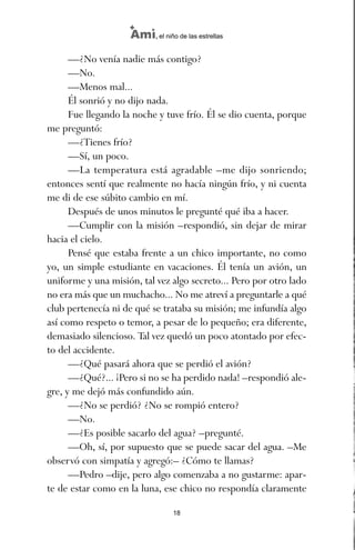 —¿No venía nadie más contigo?
—No.
—Menos mal...
Él sonrió y no dijo nada.
Fue llegando la noche y tuve frío. Él se dio cuenta, porque
me preguntó:
—¿Tienes frío?
—Sí, un poco.
—La temperatura está agradable –me dijo sonriendo;
entonces sentí que realmente no hacía ningún frío, y ni cuenta
me di de ese súbito cambio en mí.
Después de unos minutos le pregunté qué iba a hacer.
—Cumplir con la misión –respondió, sin dejar de mirar
hacia el cielo.
Pensé que estaba frente a un chico importante, no como
yo, un simple estudiante en vacaciones. Él tenía un avión, un
uniforme y una misión, tal vez algo secreto... Pero por otro lado
no era más que un muchacho... No me atreví a preguntarle a qué
club pertenecía ni de qué se trataba su misión; me infundía algo
así como respeto o temor, a pesar de lo pequeño; era diferente,
demasiado silencioso. Tal vez quedó un poco atontado por efec-
to del accidente.
—¿Qué pasará ahora que se perdió el avión?
—¿Qué?... ¡Pero si no se ha perdido nada! –respondió ale-
gre, y me dejó más confundido aún.
—¿No se perdió? ¿No se rompió entero?
—No.
—¿Es posible sacarlo del agua? –pregunté.
—Oh, sí, por supuesto que se puede sacar del agua. –Me
observó con simpatía y agregó:– ¿Cómo te llamas?
—Pedro –dije, pero algo comenzaba a no gustarme: apar-
te de estar como en la luna, ese chico no respondía claramente
18
Ami, el niño de las estrellas
ami estrellas.qxd 26/02/2008 12:29 Página 18
 