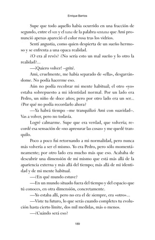 Supe que todo aquello había ocurrido en una fracción de
segundo, entre el ven y el tana de la palabra ventana que Ami pro-
nunció apenas apareció el color rosa tras los vidrios.
Sentí angustia, como quien despierta de un sueño hermo-
so y se enfrenta a una opaca realidad.
¿O era al revés? ¿No sería esto un mal sueño y lo otro la
realidad?...
—¡Quiero volver! –grité.
Ami, cruelmente, me había separado de «ella», desgarrán-
dome. No podía hacerme eso.
Aún no podía recobrar mi mente habitual; el otro «yo»
estaba sobrepuesto a mi identidad normal. Por un lado era
Pedro, un niño de doce años; pero por otro lado era un ser...
¿Por qué no podía recordarlo ahora?
—Ya habrá tiempo –me tranquilizó Ami con suavidad–.
Vas a volver, pero no todavía.
Logré calmarme. Supe que era verdad, que volvería; re-
cordé esa sensación de «no apresurar las cosas» y me quedé tran-
quilo.
Poco a poco fui retornando a mi normalidad, pero nunca
más volvería a ser el mismo. Yo era Pedro, pero sólo momentá-
neamente; por otro lado era mucho más que eso. Acababa de
descubrir una dimensión de mí mismo que está más allá de la
apariencia externa y más allá del tiempo; más allá de mi identi-
dad y de mi mente habitual.
—¿En qué mundo estuve?
—En un mundo situado fuera del tiempo y del espacio que
tú conoces, en otra dimensión, concretamente.
—Yo estaba allí, pero no era el de siempre, era «otro»...
—Viste tu futuro, lo que serás cuando completes tu evolu-
ción hasta cierto límite, dos mil medidas, más o menos.
—¿Cuándo será eso?
189
Enrique Barrios
ami estrellas.qxd 26/02/2008 12:29 Página 189
 