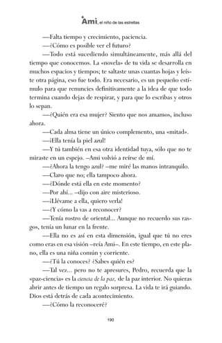 —Falta tiempo y crecimiento, paciencia.
—¿Cómo es posible ver el futuro?
—Todo está sucediendo simultáneamente, más allá del
tiempo que conocemos. La «novela» de tu vida se desarrolla en
muchos espacios y tiempos; te saltaste unas cuantas hojas y leís-
te otra página, eso fue todo. Era necesario, es un pequeño estí-
mulo para que renuncies definitivamente a la idea de que todo
termina cuando dejas de respirar, y para que lo escribas y otros
lo sepan.
—¿Quién era esa mujer? Siento que nos amamos, incluso
ahora.
—Cada alma tiene un único complemento, una «mitad».
—¡Ella tenía la piel azul!
—Y tú también en esa otra identidad tuya, sólo que no te
miraste en un espejo. –Ami volvió a reírse de mí.
—¿Ahora la tengo azul? –me miré las manos intranquilo.
—Claro que no; ella tampoco ahora.
—¿Dónde está ella en este momento?
—Por ahí... –dijo con aire misterioso.
—¡Llévame a ella, quiero verla!
—¿Y cómo la vas a reconocer?
—Tenía rostro de oriental... Aunque no recuerdo sus ras-
gos, tenía un lunar en la frente.
—Ella no es así en esta dimensión, igual que tú no eres
como eras en esa visión –reía Ami–. En este tiempo, en este pla-
no, ella es una niña común y corriente.
—¿Tú la conoces? ¿Sabes quién es?
—Tal vez... pero no te apresures, Pedro, recuerda que la
«paz-ciencia» es la ciencia de la paz, de la paz interior. No quieras
abrir antes de tiempo un regalo sorpresa. La vida te irá guiando.
Dios está detrás de cada acontecimiento.
—¿Cómo la reconoceré?
190
Ami, el niño de las estrellas
ami estrellas.qxd 26/02/2008 12:29 Página 190
 