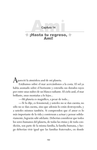 193
Apareció la atmósfera azul de mi planeta.
Estábamos sobre el mar acercándonos a la costa. El sol ya
había asomado sobre el horizonte y extendía sus dorados rayos
por entre unas nubes de un blanco radiante. El cielo azul, el mar
brillante, unas montañas a lo lejos...
—Mi planeta es magnífico, a pesar de todo...
—Te lo dije, es fenomenal, y ustedes no se dan cuenta; no
sólo no se dan cuenta, sino que además lo están destruyendo, y
a ustedes mismos también. Si comprenden que el amor es lo
más importante de la vida y comienzan a actuar y pensar solida-
riamente, lograrán salir adelante. Deberían considerar que todos
los seres humanos del planeta, de todas las etnias y de toda con-
dición, son parte de la misma familia, la familia humana, y lue-
go deberían vivir igual que las familias fraternales, en donde
Ami
Capítulo 14
¡Hasta tu regreso,
Ami!
ami estrellas.qxd 26/02/2008 12:29 Página 193
 