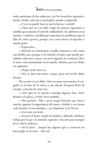 todos participan de los esfuerzos y de los beneficios equitativa-
mente, donde cada uno es protegido, amado y amparado.
—Y eso no puede hacerse por la fuerza, ¿verdad?
—Claro que no, eso debe surgir de manera espontánea a
medida que aumenta el nivel de solidaridad y de sabiduría en tu
mundo, y también a medida que aumentan los problemas que la
falta de amor genera, porque esas cosas hacen recapacitar a
mucha gente.
—Esperemos...
—Debería ser sumamente sencillo comenzar a vivir como
una familia sana, porque es lo natural y lo único que puede per-
mitirles sobrevivir y pasar a un nivel superior de existencia. Pero
el amor está aumentando en el mundo, Pedrito; por eso debes
ser optimista.
—Tengo sueño otra vez.
—Ven, te daré una nueva «carga», pero esta noche debes
dormir.
Me recosté en un sillón. Ami me puso nuevamente el car-
gador en la base de la cabeza y me dormí. Desperté lleno de
energía, contento de estar vivo.
—¿Por qué no te quedas conmigo algunos días, Ami?
Iríamos a la playa, a visitar otros mundos...
—Me gustaría –dijo–, pero tengo bastante que hacer,
muchos ignoran la importancia del amor, y debido a eso tienen
cada desastre en sus mundos..., no solamente en la Tierra.
—Eres muy servicial...
—Gracias al Amor. Ayuda tú también a difundir sabiduría,
trabaja por la paz y la amistad, supérate y descarta para siempre
de tu vida la violencia.
—Así lo haré... aunque hay algunos que se merecen un
buen golpe en la nariz. –Ami rió.
194
Ami, el niño de las estrellas
ami estrellas.qxd 26/02/2008 12:29 Página 194
 
