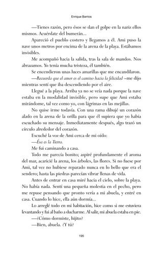 —Tienes razón, pero ésos se dan el golpe en la nariz ellos
mismos. Acuérdate del bumerán...
Apareció el pueblo costero y llegamos a él. Ami puso la
nave unos metros por encima de la arena de la playa. Estábamos
invisibles.
Me acompañó hacia la salida, tras la sala de mandos. Nos
abrazamos. Yo tenía mucha tristeza, él también.
Se encendieron unas luces amarillas que me encandilaron.
—Recuerda que el amor es el camino hacia la felicidad –me dijo
mientras sentí que iba descendiendo por el aire.
Llegué a la playa. Arriba ya no se veía nada porque la nave
estaba en la modalidad invisible, pero supe que Ami estaba
mirándome, tal vez como yo, con lágrimas en las mejillas.
No quise irme todavía. Con una rama dibujé un corazón
alado en la arena de la orilla para que él supiera que yo había
escuchado su mensaje. Inmediatamente después, algo trazó un
círculo alrededor del corazón.
Escuché la voz de Ami cerca de mi oído:
—Ésa es la Tierra.
Me fui caminando a casa.
Todo me parecía bonito; aspiré profundamente el aroma
del mar, acaricié la arena, los árboles, las flores. Si no fuese por
Ami, tal vez no hubiese reparado nunca en lo bello que era el
sendero; hasta las piedras parecían vibrar llenas de vida.
Antes de entrar en casa miré hacia el cielo, sobre la playa.
No había nada. Sentí una pequeña molestia en el pecho, pero
me repuse pensando que pronto vería a mi abuela, y entré en
casa. Cuando lo hice, ella aún dormía...
Lo arreglé todo en mi habitación, hice como si me estuviera
levantando y fui al baño a ducharme. Al salir, mi abuela estaba en pie.
—¿Cómo dormiste, hijito?
—Bien, abuela. ¿Y tú?
195
Enrique Barrios
ami estrellas.qxd 26/02/2008 12:29 Página 195
 