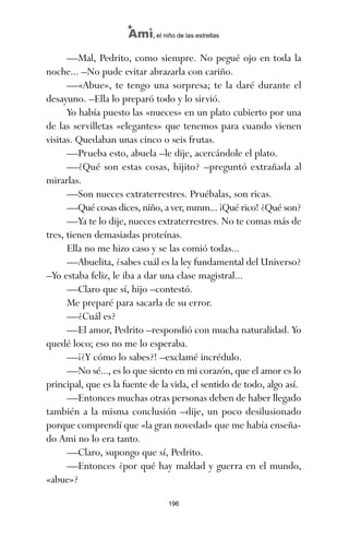 —Mal, Pedrito, como siempre. No pegué ojo en toda la
noche... –No pude evitar abrazarla con cariño.
—«Abue», te tengo una sorpresa; te la daré durante el
desayuno. –Ella lo preparó todo y lo sirvió.
Yo había puesto las «nueces» en un plato cubierto por una
de las servilletas «elegantes» que tenemos para cuando vienen
visitas. Quedaban unas cinco o seis frutas.
—Prueba esto, abuela –le dije, acercándole el plato.
—¿Qué son estas cosas, hijito? –preguntó extrañada al
mirarlas.
—Son nueces extraterrestres. Pruébalas, son ricas.
—Qué cosas dices, niño, a ver, mmm... ¡Qué rico! ¿Qué son?
—Ya te lo dije, nueces extraterrestres. No te comas más de
tres, tienen demasiadas proteínas.
Ella no me hizo caso y se las comió todas...
—Abuelita, ¿sabes cuál es la ley fundamental del Universo?
–Yo estaba feliz, le iba a dar una clase magistral...
—Claro que sí, hijo –contestó.
Me preparé para sacarla de su error.
—¿Cuál es?
—El amor, Pedrito –respondió con mucha naturalidad. Yo
quedé loco; eso no me lo esperaba.
—¡¿Y cómo lo sabes?! –exclamé incrédulo.
—No sé..., es lo que siento en mi corazón, que el amor es lo
principal, que es la fuente de la vida, el sentido de todo, algo así.
—Entonces muchas otras personas deben de haber llegado
también a la misma conclusión –dije, un poco desilusionado
porque comprendí que «la gran novedad» que me había enseña-
do Ami no lo era tanto.
—Claro, supongo que sí, Pedrito.
—Entonces ¿por qué hay maldad y guerra en el mundo,
«abue»?
196
Ami, el niño de las estrellas
ami estrellas.qxd 26/02/2008 12:29 Página 196
 