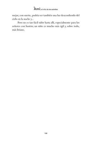 mejor, con suerte, podría ver también una luz descendiendo del
cielo en la noche y...
Pero no es tan fácil subir hasta allí, especialmente para los
señores con bastón; un niño es mucho más ágil y, sobre todo,
más liviano.
198
Ami, el niño de las estrellas
ami estrellas.qxd 26/02/2008 12:29 Página 198
 