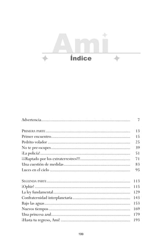 199
Advertencia.................................................................................. 7
PRIMERA PARTE.............................................................................. 13
Primer encuentro......................................................................... 15
Pedrito volador ............................................................................ 25
No te pre-ocupes......................................................................... 39
¡La policía!................................................................................... 51
¡¡¡Raptado por los extraterrestres!!!.............................................. 71
Una cuestión de medidas............................................................. 83
Luces en el cielo .......................................................................... 95
SEGUNDA PARTE............................................................................. 113
¡Ophir! ........................................................................................ 115
La ley fundamental....................................................................... 129
Confraternidad interplanetaria..................................................... 143
Bajo las aguas............................................................................... 153
Nuevos tiempos ........................................................................... 169
Una princesa azul......................................................................... 179
¡Hasta tu regreso, Ami! ................................................................ 193
Ami
Índice
ami estrellas.qxd 26/02/2008 12:29 Página 199
 