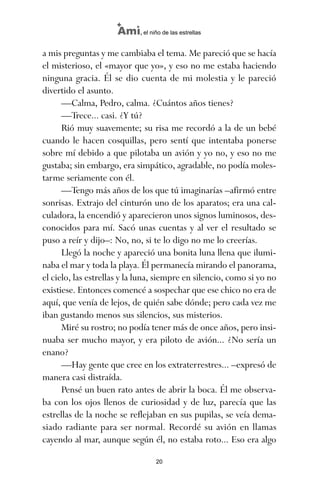 a mis preguntas y me cambiaba el tema. Me pareció que se hacía
el misterioso, el «mayor que yo», y eso no me estaba haciendo
ninguna gracia. Él se dio cuenta de mi molestia y le pareció
divertido el asunto.
—Calma, Pedro, calma. ¿Cuántos años tienes?
—Trece... casi. ¿Y tú?
Rió muy suavemente; su risa me recordó a la de un bebé
cuando le hacen cosquillas, pero sentí que intentaba ponerse
sobre mí debido a que pilotaba un avión y yo no, y eso no me
gustaba; sin embargo, era simpático, agradable, no podía moles-
tarme seriamente con él.
—Tengo más años de los que tú imaginarías –afirmó entre
sonrisas. Extrajo del cinturón uno de los aparatos; era una cal-
culadora, la encendió y aparecieron unos signos luminosos, des-
conocidos para mí. Sacó unas cuentas y al ver el resultado se
puso a reír y dijo–: No, no, si te lo digo no me lo creerías.
Llegó la noche y apareció una bonita luna llena que ilumi-
naba el mar y toda la playa. Él permanecía mirando el panorama,
el cielo, las estrellas y la luna, siempre en silencio, como si yo no
existiese. Entonces comencé a sospechar que ese chico no era de
aquí, que venía de lejos, de quién sabe dónde; pero cada vez me
iban gustando menos sus silencios, sus misterios.
Miré su rostro; no podía tener más de once años, pero insi-
nuaba ser mucho mayor, y era piloto de avión... ¿No sería un
enano?
—Hay gente que cree en los extraterrestres... –expresó de
manera casi distraída.
Pensé un buen rato antes de abrir la boca. Él me observa-
ba con los ojos llenos de curiosidad y de luz, parecía que las
estrellas de la noche se reflejaban en sus pupilas, se veía dema-
siado radiante para ser normal. Recordé su avión en llamas
cayendo al mar, aunque según él, no estaba roto... Eso era algo
20
Ami, el niño de las estrellas
ami estrellas.qxd 26/02/2008 12:29 Página 20
 
