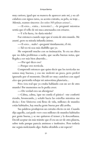 muy curioso, igual que su manera de aparecer ante mí, y su cal-
culadora con signos raros, su acento extraño, su pelo, su traje...
Además, seamos sinceros: ¡los-niños-NO-pilotan-aviones!...
—¿E-eres... extra... terrestre?... –le pregunté mientras
sentía que el vello de mi nuca amenazaba con erizarse.
—Y si lo fuera, ¿te daría miedo?
Fue entonces cuando supe que sí venía de otro mundo. Me
asusté, pero su mirada infundía ánimo.
—¿E-eres... malo? –pregunté tímidamente; él rió.
—Tal vez tú seas más diablillo que yo.
Me sorprendí mucho con su insinuación. Yo era un chico
que no daba problemas a nadie, que sacaba buenas notas, que
llegaba a ser más bien aburrido...
—¿Por qué dices eso?
—Porque eres terrícola.
Comprendí entonces que quiso decir que los terrícolas no
somos muy buenos, y eso me molestó un poco, pero preferí
ignorarlo por el momento. Decidí ser muy cauteloso con aquel
alien que pretendía rebajar mi autoestima planetaria...
Pero ¿era real que yo estaba hablando con un ser de otro
mundo? Por momentos no lo podía creer.
—¿De verdad eres un alienígena?
—Calma, calma, ¡que no cunda el pánico! –me confortó
riendo, bromeando, y señaló hacia las estrellas mientras me
decía–: Este Universo está lleno de vida, millones de mundos
están habitados, hay mucha gente buena por allá arriba.
Sus palabras produjeron un extraño efecto en mí. Cuando
dijo aquello, casi pude «ver» esos millones de mundos habitados
por gente buena, y se me quitaron el temor y la desconfianza.
Decidí aceptar sin más trámite que él era un ser de otro planeta,
sobre todo porque parecía amistoso e inofensivo. Pero todavía
me seguía molestando algo: ¡había ofendido a mi especie!
21
Enrique Barrios
ami estrellas.qxd 26/02/2008 12:29 Página 21
 