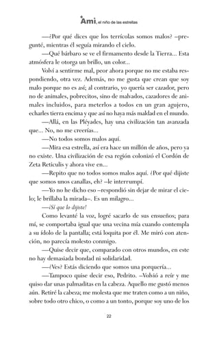 —¿Por qué dices que los terrícolas somos malos? –pre-
gunté, mientras él seguía mirando el cielo.
—Qué bárbaro se ve el firmamento desde la Tierra... Esta
atmósfera le otorga un brillo, un color...
Volví a sentirme mal, peor ahora porque no me estaba res-
pondiendo, otra vez. Además, no me gusta que crean que soy
malo porque no es así; al contrario, yo quería ser cazador, pero
no de animales, pobrecitos, sino de malvados, cazadores de ani-
males incluidos, para meterlos a todos en un gran agujero,
echarles tierra encima y que así no haya más maldad en el mundo.
—Allá, en las Pléyades, hay una civilización tan avanzada
que... No, no me creerías...
—No todos somos malos aquí.
—Mira esa estrella, así era hace un millón de años, pero ya
no existe. Una civilización de esa región colonizó el Cordón de
Zeta Reticulis y ahora vive en...
—Repito que no todos somos malos aquí. ¿Por qué dijiste
que somos unos canallas, eh? –le interrumpí.
—Yo no he dicho eso –respondió sin dejar de mirar el cie-
lo; le brillaba la mirada–. Es un milagro...
—¡Sí que lo dijiste!
Como levanté la voz, logré sacarlo de sus ensueños; para
mí, se comportaba igual que una vecina mía cuando contempla
a su ídolo de la pantalla; está loquita por él. Me miró con aten-
ción, no parecía molesto conmigo.
—Quise decir que, comparado con otros mundos, en este
no hay demasiada bondad ni solidaridad.
—¿Ves? Estás diciendo que somos una porquería...
—Tampoco quise decir eso, Pedrito. –Volvió a reír y me
quiso dar unas palmaditas en la cabeza. Aquello me gustó menos
aún. Retiré la cabeza; me molesta que me traten como a un niño,
sobre todo otro chico, o como a un tonto, porque soy uno de los
22
Ami, el niño de las estrellas
ami estrellas.qxd 26/02/2008 12:29 Página 22
 